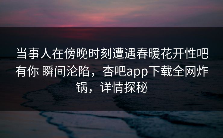 当事人在傍晚时刻遭遇春暖花开性吧有你 瞬间沦陷，杏吧app下载全网炸锅，详情探秘