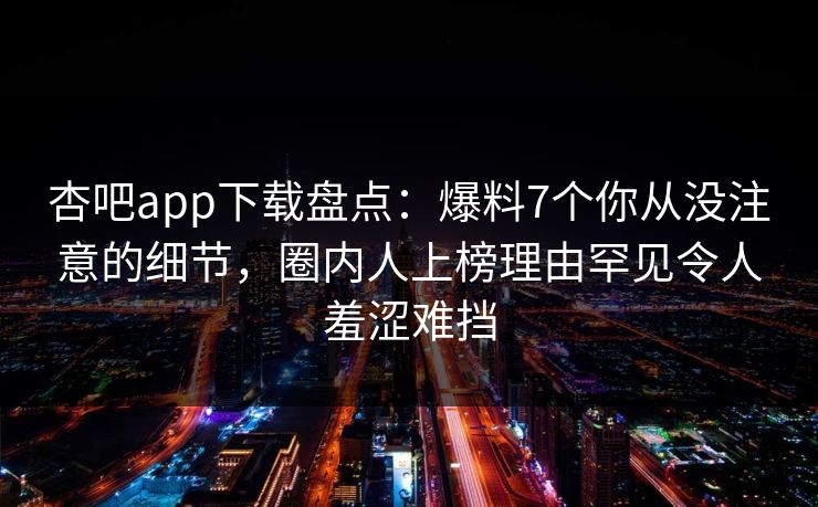 杏吧app下载盘点：爆料7个你从没注意的细节，圈内人上榜理由罕见令人羞涩难挡  第1张