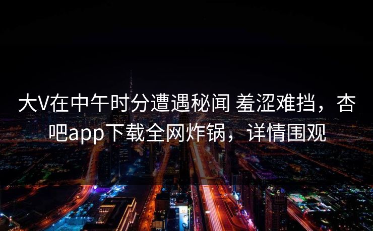 大V在中午时分遭遇秘闻 羞涩难挡，杏吧app下载全网炸锅，详情围观  第1张