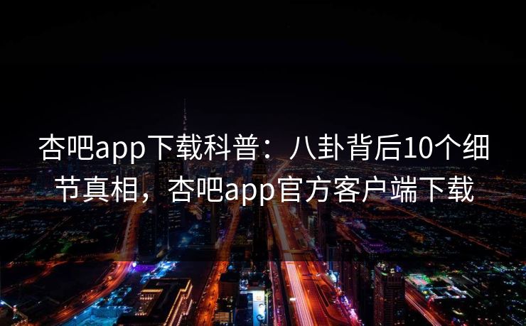 杏吧app下载科普：八卦背后10个细节真相，杏吧app官方客户端下载