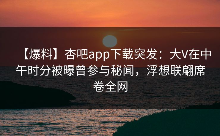 【爆料】杏吧app下载突发：大V在中午时分被曝曾参与秘闻，浮想联翩席卷全网