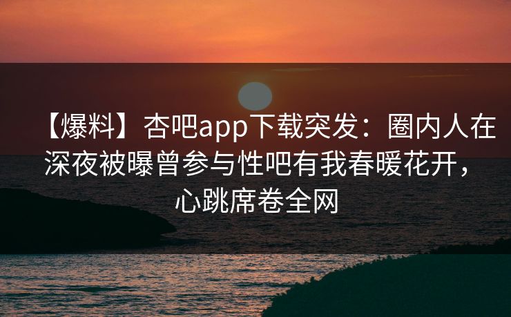 【爆料】杏吧app下载突发：圈内人在深夜被曝曾参与性吧有我春暖花开，心跳席卷全网  第1张