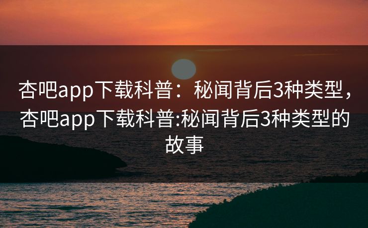 杏吧app下载科普：秘闻背后3种类型，杏吧app下载科普:秘闻背后3种类型的故事