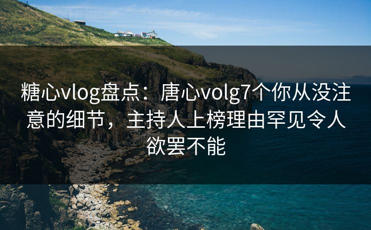糖心vlog盘点：唐心volg7个你从没注意的细节，主持人上榜理由罕见令人欲罢不能