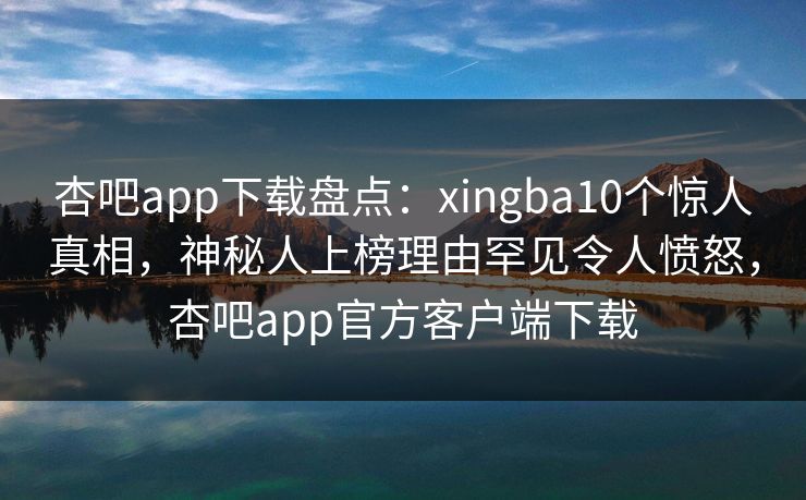 杏吧app下载盘点：xingba10个惊人真相，神秘人上榜理由罕见令人愤怒，杏吧app官方客户端下载