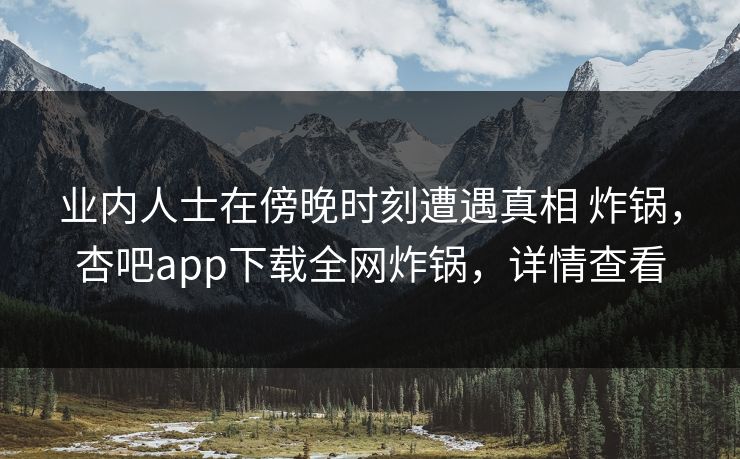 业内人士在傍晚时刻遭遇真相 炸锅，杏吧app下载全网炸锅，详情查看
