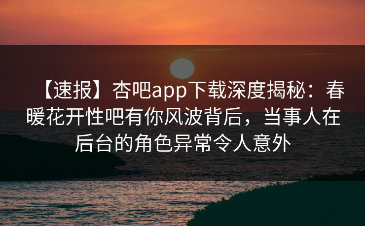 【速报】杏吧app下载深度揭秘：春暖花开性吧有你风波背后，当事人在后台的角色异常令人意外  第1张