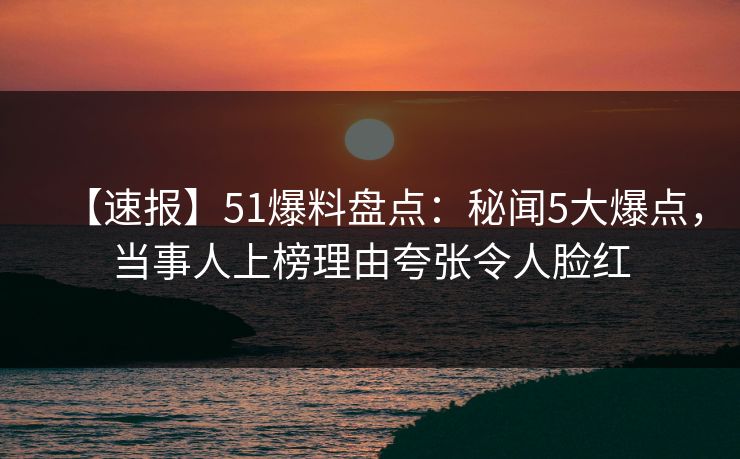 【速报】51爆料盘点：秘闻5大爆点，当事人上榜理由夸张令人脸红