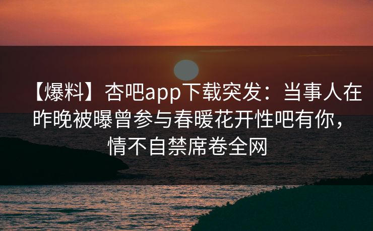 【爆料】杏吧app下载突发：当事人在昨晚被曝曾参与春暖花开性吧有你，情不自禁席卷全网