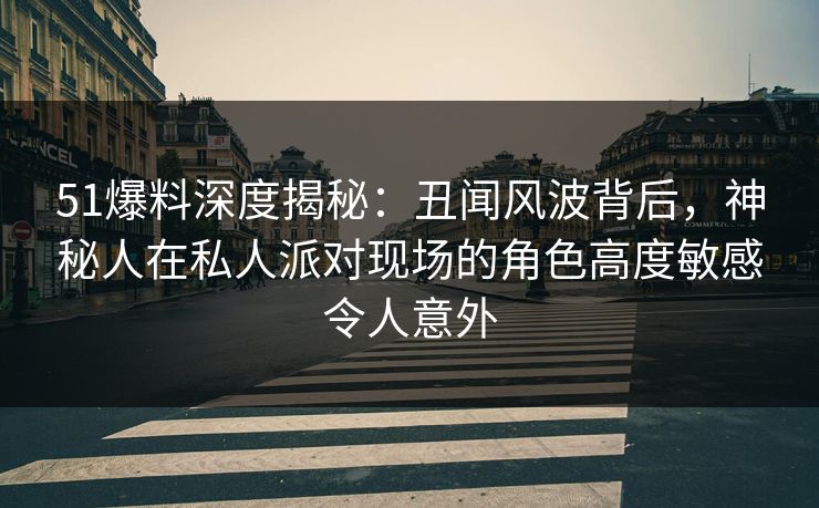 51爆料深度揭秘：丑闻风波背后，神秘人在私人派对现场的角色高度敏感令人意外