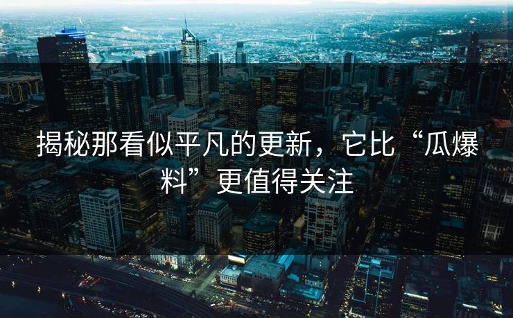 揭秘那看似平凡的更新，它比“瓜爆料”更值得关注