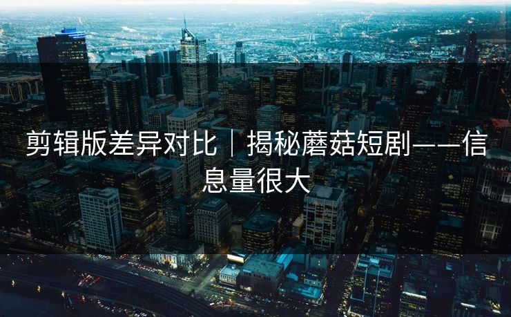剪辑版差异对比｜揭秘蘑菇短剧——信息量很大  第1张