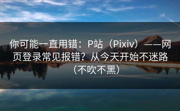 你可能一直用错：P站（Pixiv）——网页登录常见报错？从今天开始不迷路（不吹不黑）