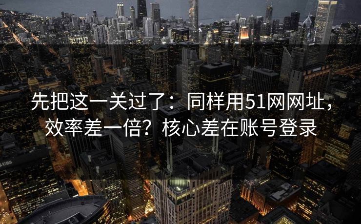 先把这一关过了：同样用51网网址，效率差一倍？核心差在账号登录