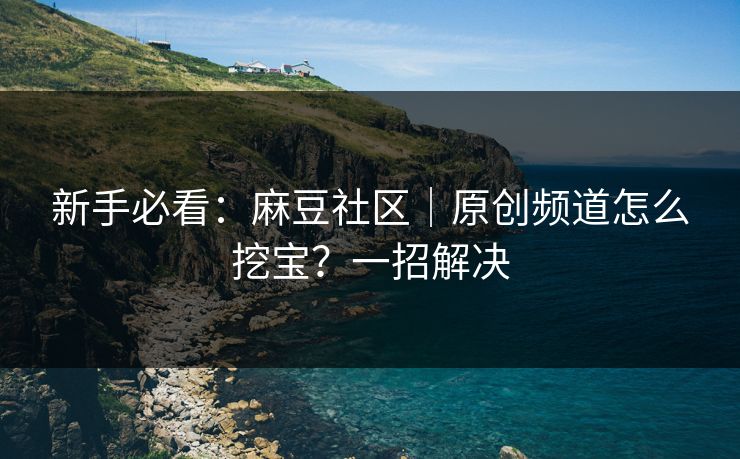 新手必看：麻豆社区｜原创频道怎么挖宝？一招解决