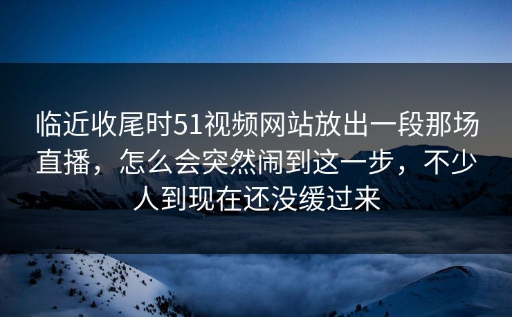 临近收尾时51视频网站放出一段那场直播，怎么会突然闹到这一步，不少人到现在还没缓过来