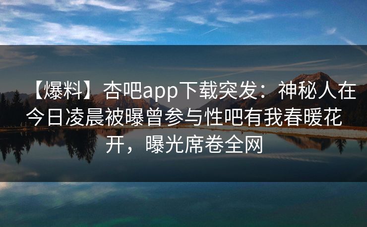 【爆料】杏吧app下载突发：神秘人在今日凌晨被曝曾参与性吧有我春暖花开，曝光席卷全网  第1张