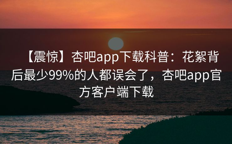 【震惊】杏吧app下载科普：花絮背后最少99%的人都误会了，杏吧app官方客户端下载  第1张