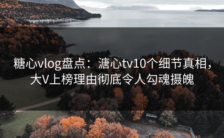 糖心vlog盘点：溏心tv10个细节真相，大V上榜理由彻底令人勾魂摄魄