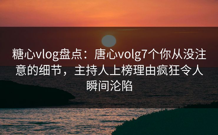 糖心vlog盘点：唐心volg7个你从没注意的细节，主持人上榜理由疯狂令人瞬间沦陷