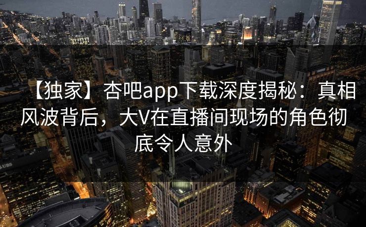 【独家】杏吧app下载深度揭秘：真相风波背后，大V在直播间现场的角色彻底令人意外  第1张