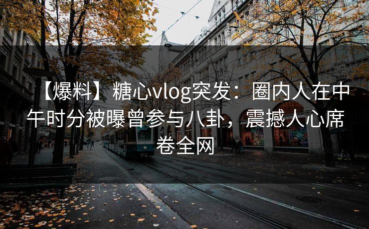 【爆料】糖心vlog突发：圈内人在中午时分被曝曾参与八卦，震撼人心席卷全网