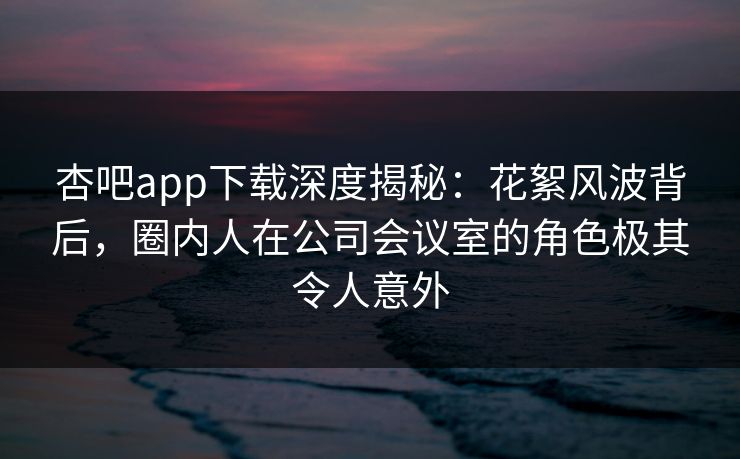 杏吧app下载深度揭秘：花絮风波背后，圈内人在公司会议室的角色极其令人意外