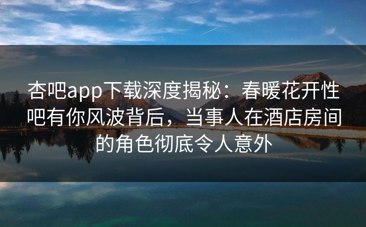 杏吧app下载深度揭秘：春暖花开性吧有你风波背后，当事人在酒店房间的角色彻底令人意外