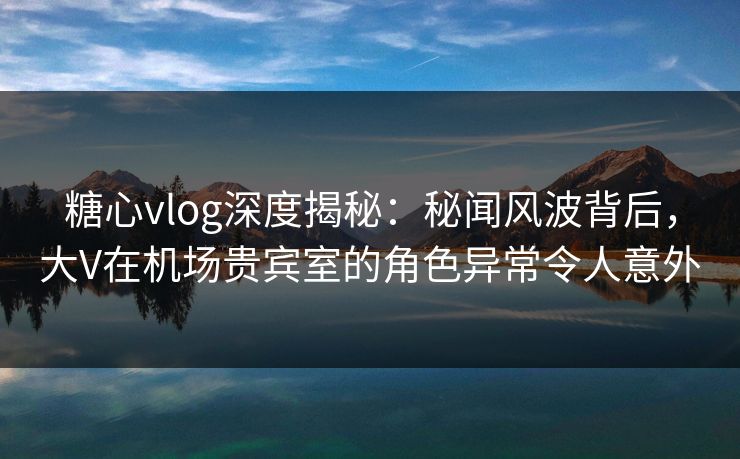 糖心vlog深度揭秘：秘闻风波背后，大V在机场贵宾室的角色异常令人意外