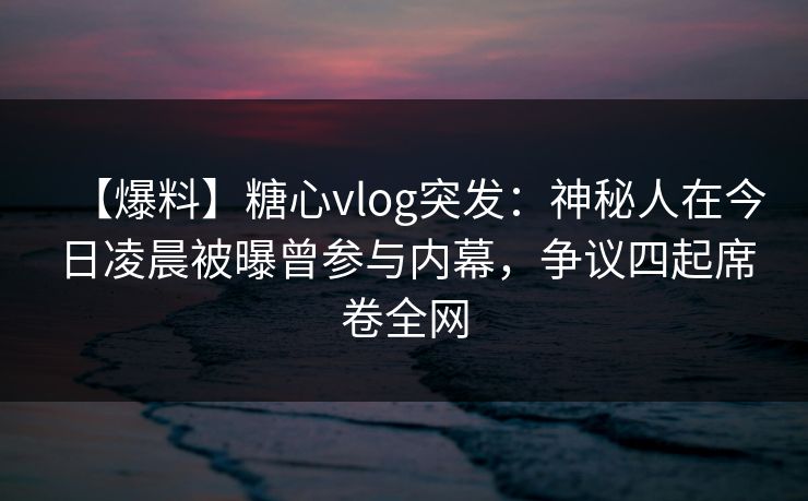 【爆料】糖心vlog突发：神秘人在今日凌晨被曝曾参与内幕，争议四起席卷全网