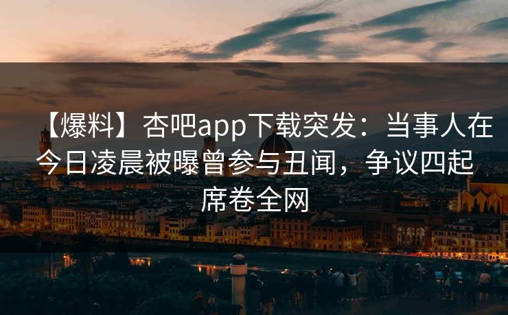 【爆料】杏吧app下载突发：当事人在今日凌晨被曝曾参与丑闻，争议四起席卷全网