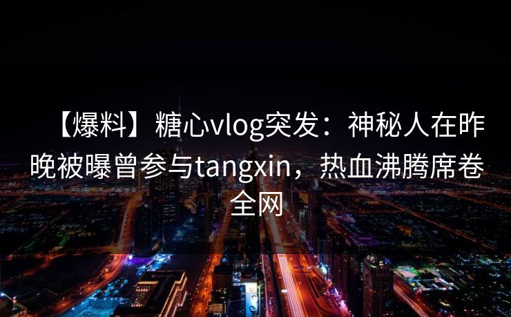 【爆料】糖心vlog突发：神秘人在昨晚被曝曾参与tangxin，热血沸腾席卷全网