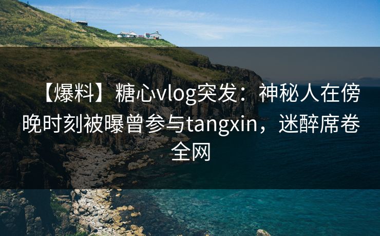 【爆料】糖心vlog突发：神秘人在傍晚时刻被曝曾参与tangxin，迷醉席卷全网