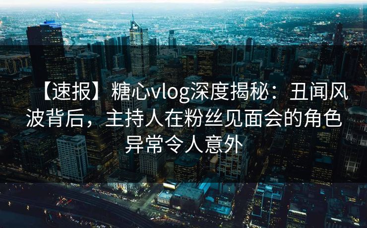 【速报】糖心vlog深度揭秘：丑闻风波背后，主持人在粉丝见面会的角色异常令人意外