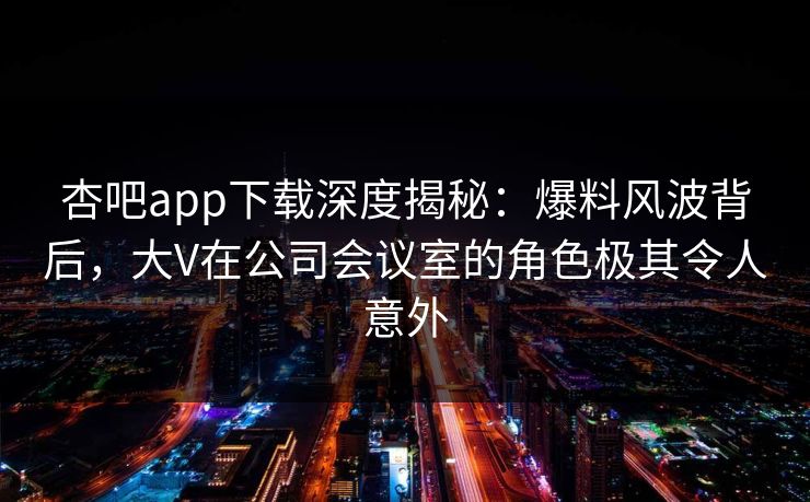 杏吧app下载深度揭秘：爆料风波背后，大V在公司会议室的角色极其令人意外