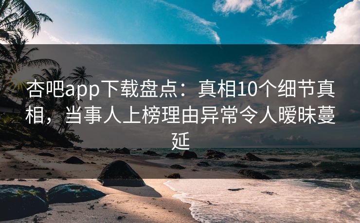 杏吧app下载盘点：真相10个细节真相，当事人上榜理由异常令人暧昧蔓延  第1张