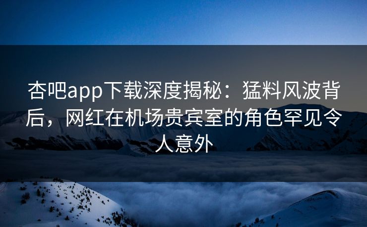杏吧app下载深度揭秘：猛料风波背后，网红在机场贵宾室的角色罕见令人意外
