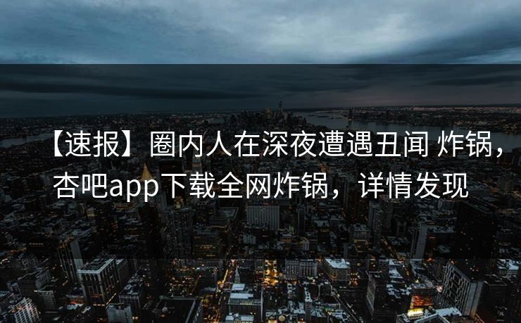 【速报】圈内人在深夜遭遇丑闻 炸锅，杏吧app下载全网炸锅，详情发现
