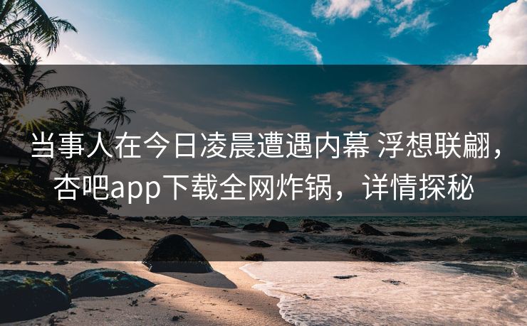 当事人在今日凌晨遭遇内幕 浮想联翩，杏吧app下载全网炸锅，详情探秘  第1张