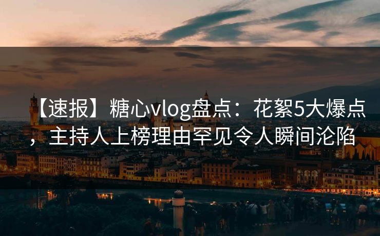 【速报】糖心vlog盘点：花絮5大爆点，主持人上榜理由罕见令人瞬间沦陷