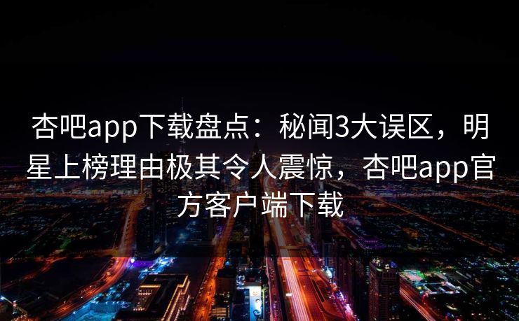 杏吧app下载盘点：秘闻3大误区，明星上榜理由极其令人震惊，杏吧app官方客户端下载