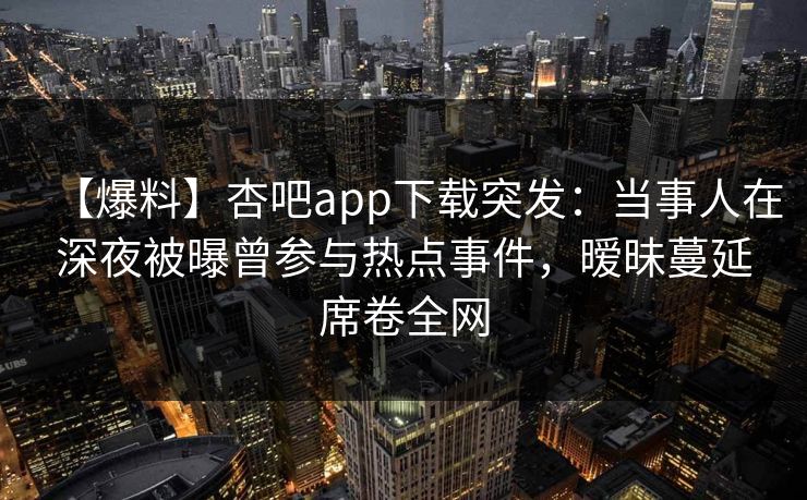 【爆料】杏吧app下载突发：当事人在深夜被曝曾参与热点事件，暧昧蔓延席卷全网