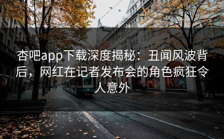 杏吧app下载深度揭秘：丑闻风波背后，网红在记者发布会的角色疯狂令人意外